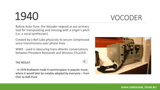 VOCODER
Before Auto-Tune, the Vocoder reigned as our primary
tool for manipulating and messing with a singer's pitch
(i.e. a vocal synthesizer).
Created by a Bell Labs physicists to secure compressed
voice transmissions over phone lines
WWII - used in obscuring trans-Atlantic conversations
between President Roosevelt and Winston Churchill.
1940
THE RESULT:
- In 1970 Kraftwerk made it commonplace in popular music,
where it would later be notably adopted by everyone – from
Cher to Daft Punk.
SONYA SOKOLOVA, ZVUKI.RU
 