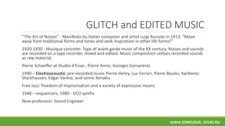 GLITCH and EDITED MUSIC
“The Art of Noises” - Manifesto by Italian composer and artist Luigi Russolo in 1913. “Move
away from traditional forms and tones and seek inspiration in other life forms!”
1920-1930 - Musique concrète: Type of avant-garde music of the XX century. Noises and sounds
are recorded on a tape recorder, mixed and edited. Music composition utilizes recorded sounds
as raw material.
Pierre Schaeffer at Studio d'Essai , Pierre Anrie; Georges Garvarentz
1940 – Electroacoustic: pre-recorded music Pierre Henry, Luc Ferrari, Pierre Boulez, Karlheinz
Stockhausen, Edgar Varèse, and Iannis Xenakis.
Free Jazz: freedom of improvisation and a variety of expressive means
1948 – sequencers, 1980 - VCO synths
New profession: Sound Engineer
SONYA SOKOLOVA, ZVUKI.RU
 