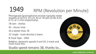 RPM (Revolution per Minute)
Phonograph (gramophone) records typically rotate
steadily at ​16 2⁄3, ​33 1⁄3, 45 or 78 rpm (0.28, 0.55,
0.75, or 1.3 Hz respectively).
78 rpm - shellac
45 - classic vinyl
33 is better than 78
12 ’single - track density is lower.
8-Track Tape - 1965
Bobbins: domestic speeds 9 and 19, 2-track and
multi-track film.
Studio speed remains 38, thanks to…
1949
SONYA SOKOLOVA, ZVUKI.RU
 