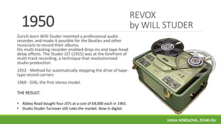 REVOX
by WILL STUDER
Zurich-born Willi Studer invented a professional audio
recorder, and made it possible for the Beatles and other
musicians to record their albums.
His multi-tracking recorder enabled drop-ins and tape-head
delay effects. The Studer J37 (1955) was at the forefront of
multi-track recording, a technique that revolutionised
studio production.
1952 - Method for automatically stopping the drive of tape-
type record carriers
1960 - D36, the first stereo model.
1950
THE RESULT:
• Abbey Road bought four J37s at a cost of £8,000 each in 1965.
• Studio Studer Turnover still rules the market. Now in digital.
SONYA SOKOLOVA, ZVUKI.RU
 