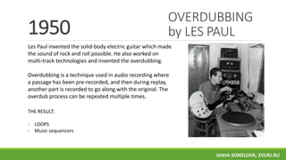 OVERDUBBING
by LES PAUL1950
Les Paul invented the solid-body electric guitar which made
the sound of rock and roll possible. He also worked on
multi-track technologies and invented the overdubbing.
Overdubbing is a technique used in audio recording where
a passage has been pre-recorded, and then during replay,
another part is recorded to go along with the original. The
overdub process can be repeated multiple times.
THE RESULT:
- LOOPS
- Music sequencers
SONYA SOKOLOVA, ZVUKI.RU
 