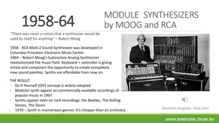 MODULE SYNTHESIZERS
by MOOG and RCA1958-64
1958 - RCA Mark 2 Sound Synthesizer was developed in
Columbia-Princeton Electronic Music Center
1964 – Robert Moog’s Subtractive Analog Synthesizer
revolutionized the music field. Keyboard + controller is giving
artists and composers the opportunity to create completely
new sound palettes. Synths are affordable from now on.
.
THE RESULT:
- Do It Yourself (DIY) concept is widely adopted
- Modular synth appear on commercially available recordings of
popular music in 1967
- Synths appear even on rock recordings: the Beatles, The Rolling
Stones, The Doors
- 1970 – Synth in mainstream genres: it’s cheaper than an orchestra
“There was never a notion that a synthesizer would be
used by itself for anything” – Robert Moog
Gershon Kingsley - Pop Corn
SONYA SOKOLOVA, ZVUKI.RU
 