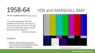 VOX and MARSHALL AMP
"Vox made special big 100-watt
amplifiers for that tour. We went up
from the 30-watt amp to the 100-watt
amp and it obviously wasn't enough;
we just had the house PA."
George Harrisson
1958-64
Power amplifiers based on transistors
THE RESULT:
- Stadium concerts become practical
- “Live” concert albums (Montreux series)
- Studio / concert soundengineers THE BEATLES' AC100s in 1965
SONYA SOKOLOVA, ZVUKI.RU
 