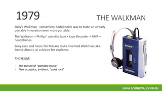 THE WALKMAN
Sony's Walkman - convenient, fashionable way to make an already
portable innovation even more portable.
The Walkman = Phillips' cassette tape + tape Recorder + AMP +
headphones.
Sony exec and music fan Masaru Ibuka invented Walkman (aka
Sound-About), as a device for airplanes.
1979
THE RESULT:
- The culture of “portable music”
- New acoustics, ambient, “quiet rock”
SONYA SOKOLOVA, ZVUKI.RU
 
