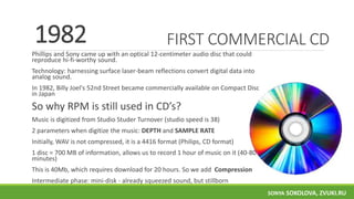 FIRST COMMERCIAL CD
Phillips and Sony came up with an optical 12-centimeter audio disc that could
reproduce hi-fi-worthy sound.
Technology: harnessing surface laser-beam reflections convert digital data into
analog sound.
In 1982, Billy Joel's 52nd Street became commercially available on Compact Disc
in Japan
So why RPM is still used in CD’s?
Music is digitized from Studio Studer Turnover (studio speed is 38)
2 parameters when digitize the music: DEPTH and SAMPLE RATE
Initially, WAV is not compressed, it is a 4416 format (Philips, CD format)
1 disc = 700 MB of information, allows us to record 1 hour of music on it (40-80
minutes)
This is 40Mb, which requires download for 20 hours. So we add Compression
Intermediate phase: mini-disk - already squeezed sound, but stillborn
1982
SONYA SOKOLOVA, ZVUKI.RU
 