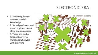 ELECTRONIC ERA
• 1. Studio equipment
requires special
knowledge
• 2. Sound producers and
sound engineers work
alongside composers
• 3. There are studio
(session) universal
musicians who work
with everyone
SONYA SOKOLOVA, ZVUKI.RU
 