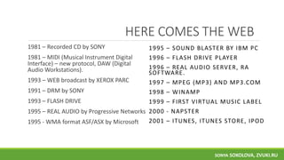 HERE COMES THE WEB
1981 – Recorded CD by SONY
1981 – MIDI (Musical Instrument Digital
Interface) – new protocol, DAW (Digital
Audio Workstations).
1993 – WEB broadcast by XEROX PARC
1991 – DRM by SONY
1993 – FLASH DRIVE
1995 – REAL AUDIO by Progressive Networks
1995 - WMA format ASF/ASX by Microsoft
1995 – SOUND BLASTER BY IBM PC
1996 – FLASH DRIVE PLAYER
1996 – REAL AUDIO SERVER, RA
SOFTWARE.
1997 – MPEG (MP3) AND MP3.COM
1998 – WINAMP
1999 – FIRST VIRTUAL MUSIC LABEL
2000 - NAPSTER
2001 – ITUNES, ITUNES STORE, IPOD
SONYA SOKOLOVA, ZVUKI.RU
 