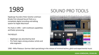 SOUND PRO TOOLS
Digidesign founders Peter Gotcher and Evan
Brooks first released Sound Tools as a
completely digital recording and editing
system for Apple Macintosh
Pro Tools in 1991 − with multitrack capabilities
and faster processing.
THE RESULT:
- Digidesign was absorbed by Avid
- Pro Tools reigns among amateur artists and
elite engineers
1989
1990 - Mille Plateaux: German label specializing in the release of minimal techno, glitch and experimental music
SONYA SOKOLOVA, ZVUKI.RU
 