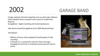 GARAGE BAND
Emagic engineer Gerhard Lengeling came up with Logic software,
which allowed home-computer users access to studio-level
features.
GarageBand - digital recording and mastering features.
Jobs demonstrated GarageBand at the 2004 Macworld Expo
THE RESULT:
- Millions of home artists adopted the philosophy of indie
recording
- A decade on, in conjunction with Pro Tools and Logic,
GarageBand continues to embolden previously tech-averse
artists.
2002
SONYA SOKOLOVA, ZVUKI.RU
 