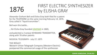 1876
Alexander Graham Bell and Elisha Gray both filed for a patent
for the TELEPHONE on the same morning February 14, 1876.
Grey called it “liquid transmitter”.
Bell won this battle…
…Yet Elisha Gray founded GRAYBAR in 1869,
and patented a 2-octave KEYBOARD TRANSMITTER,
along with 70 other patents
MUSICAL TELEGRAPH - July 27, 1875
THE RESULT:
Western Union Telegraph Company (Western Electric)
postponed the commercial usage of the synthesizer
FIRST ELECTRIC SYNTHESIZER
by ELISHA GRAY
SONYA SOKOLOVA, ZVUKI.RU
 