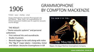 GRAMMOPHONE
BY COMPTON MACKENZIE
Tinfoil – wax – shellac - vinyl
Victor Orthophonic Victrola Phonograph aka
VICTROLA - May, 1925. An improvement on
Victor's previous models was its superior acoustic
sound design.
1906
THE RESULT:
- “Home acoustic systems” and personal
collections
- First national hits and soundtracks
- Studio musicians
- Records began to be sold along with notes
- The “Big 3” major labels— Colombia, Victor
and Edison. Deutsche Gramophone in GR Nipper, the dog of Berliner Gramophone Company
SONYA SOKOLOVA, ZVUKI.RU
 