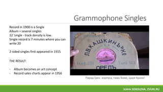 Grammophone Singles
Парад Грен. корпуса, гимн Боже, Царя Храни!
THE RESULT:
- Album becomes an art concept
- Record sales charts appear in 1956
Record in 1900 is a Single
Album = several singles
12 ’single - track density is low.
Single record is 7 minutes where you can
write 20
2-sided singles first appeared in 1915
SONYA SOKOLOVA, ZVUKI.RU
 
