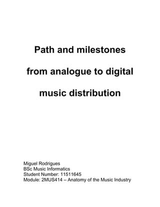 Path and milestones

 from analogue to digital

      music distribution




Miguel Rodrigues
BSc Music Informatics
Student Number: 11511645
Module: 2MUS414 – Anatomy of the Music Industry
 
