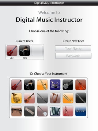 Digital Music Instructor


                         Welcome to
      Digital Music Instructor
                  Choose one of the following:

      Current Users                          Create New User

                                                 Your Name

Joe        Tara
                                                 Password



                  Or Choose Your Instrument




                                                      More
 