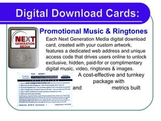 Each Next Generation Media digital download card, created with your custom artwork, features a dedicated web address and unique access code that drives users online to unlock exclusive, hidden, paid-for or complimentary digital music, video, ringtones & images.  A cost-effective and turnkey    package with trackability and   metrics built right in. Promotional Music & Ringtones  