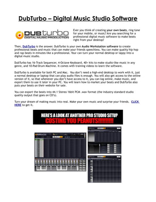 DubTurbo – Digital Music Studio Software
                                               Ever you think of creating your own beats, ring tone
                                               for your mobile, or music? Are you searching for a
                                               professional digital music software to make beats
                                               right from your desktop?

Then, DubTurbo is the answer. DubTurbo is your own Audio Workstation software to create
professional beats and music that can make your friends speechless. You can make quality hip hop
and rap beats in minutes like a professional. Your can turn your normal desktop or lappy into a
digital music studio.

DubTurbo has 16-Track Sequencer, 4-Octave Keyboard, 40+ kits to make studio-like music in any
genre, and 10-Pad Drum Machine. It comes with training videos to learn the software.

DubTurbo is available for both PC and Mac. You don’t need a high-end desktop to work with it, just
a normal desktop or laptop that can play audio files is enough. You will also get access to the online
version of it, so that whenever you don’t have access to it, you can log online, make music, and
export them to use it later in your PC. You will learn how to market your beats and DubTurbo also
puts your beats on their website for sale.

You can export the beats into 44.1 Stereo 16bit PCM .wav format (the industry standard studio
quality output that goes on CD’s).

Turn your dream of making music into real. Make your own music and surprise your friends. CLICK
HERE to get it.
 
