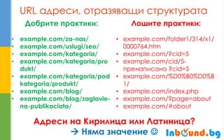 URL адреси, отразяващи структурата 
Добрите практики: 
•example.com/za-nas/ 
•example.com/uslugi/seo/ 
•example.com/kategoria/ 
•example.com/kategoria/produkt/ 
•example.com/kategoria/podkategoria/produkt/ 
•example.com/blog/ 
•example.com/blog/zaglavie- na-publikaciata/ 
Лошите практики: 
•example.com/folder1/314/x1/ 0000764.htm 
•example.com/?cid=5 
•example.com/cid/5- пренаписано ?cid=5 
•example.com/%D0%B0%D0%B1/ 
•example.com/index.php 
•example.com/?page=about 
•example.com/#about 
Адреси на Кирилица или Латиница?  Няма значение   