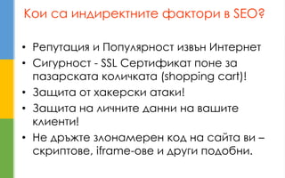 Кои са индиректните фактори в SEO? 
•Репутация и Популярност извън Интернет 
•Сигурност - SSL Сертификат поне за пазарската количката (shopping cart)! 
•Защита от хакерски атаки! 
•Защита на личните данни на вашите клиенти! 
•Не дръжте злонамерен код на сайта ви – скриптове, iframe-ове и други подобни.  