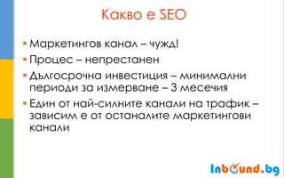 Какво е SEO 
Маркетингов канал – чужд! 
Процес – непрестанен 
Дългосрочна инвестиция – минимални периоди за измерване – 3 месечия 
Един от най-силните канали на трафик – зависим е от останалите маркетингови канали  