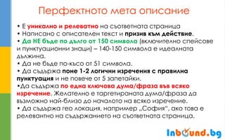 Перфектното мета описание 
• Е уникално и релеватно на съответната страница • Написано с описателен текст и призив към действие. • Да НЕ бъде по дълго от 150 символа (включително спейсове и пунктуационни знаци) – 140-150 символа е идеалната дължина. • Да не бъде по-късо от 51 символа. • Да съдържа поне 1-2 логични изречения с правилна пунктуация и не повече от 5 запетайки. •Да съдържа по една ключова дума/фраза във всяко изречение. Желателно е таргетираната дума/фраза да възможно най-близо до началото на всяко изречение. • Да съдържа гео локация, например „София“, ако това е релевантно на съдържанието на съответната страница.  