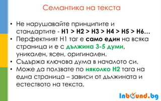 Семантика на текста 
•Не нарушавайте принципите и стандартите - H1 > H2 > H3 > H4 > H5 > H6… 
•Перфектният H1 таг е само един на всяка страница и е с дължина 3-5 думи, уникален, ясен, оригинален. 
•Съдържа ключова дума в началото си. 
•Може да ползвате по няколко H2 тага на една страница – зависи от дължината и естеството на текста.  