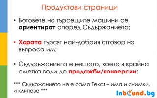 Продуктови страници 
•Ботовете на търсещите машини се ориентират според Съдържанието; 
•Хората търсят най-добрия отговор на въпроса им; 
•Съдъръжанието е нещото, което в крайна сметка води до продажби/конверсии; *** Съдържанието не е само Текст – има и снимки, и клипове ***  