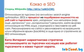 Какво е SEO 
Според Wikipedia (http://bit.ly/1aMOrOW): 
Оптимизация за търсачки (на английски: search engine optimization, SEO) е процесът на подобряване видимостта на уеб сайт в търсачките чрез „натурални” или неплатени (нар. още „органични” или „алгоритмични”) резултати, който включва оптимизация на HTML-кода, структурата и текстовете на уеб сайт. Рекламирането на сайта и увеличаването на вътрешните и/или обратните връзки (backlinks) е още една от стратегиите за SEO оптимизация. 
… 
Като Интернет маркетингова стратегия оптимизацията за търсачки изследва как работят търсачките и какво търсят хората.  