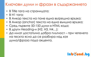 Ключови думи и фрази в съдържанието 
•В Title тага на страницата; 
•В H1 тага; 
•В Анкор текста на поне една вътрешна връзка; 
•В Анкор (anchor) текста на една външна връзка; 
•Сред първите 50-150 думи в HTML кода; 
•В други Heading-и (H2, H3, H4…); 
•Да имат достатъчно добра плътност – при четенето на тескта ясно да се разбира над коя дума/фраза пада акцента.  