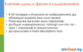Ключови думи и фрази в съдържанието 
•В Alt таговере и Имената на изображенията; Да обграждат видеата (ако има такива) 
•Поне веднъж във всеки един параграф; 
•Да бъдат маркиранаисъс <strong> или <b> таг – през 1 параграф е предостатъчно; 
•Да присъстват в meta descriptions тага  