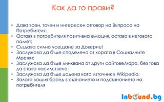 Как да го прави? 
•Дава ясен, точен и интересен отговор на Въпроса на Потребителя; 
•Оставя в потребителя позитивна емоция, остава в неговата памет; 
•Създава силно усещане за Доверие! 
•Заслужава да бъде споделена от хората в Социалните Мрежи; 
•Заслужава да бъде линквана от други сайтове/хора, без това да става насилствено; 
•Заслужава да бъде дадена като източник в Wikipedia; 
•Залага вашия бранд в съзнанието и подсъзнанието на потребителя  