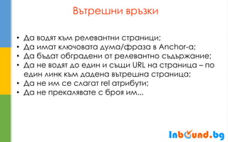 Вътрешни връзки 
•Да водят към релевантни страници; 
•Да имат ключовата дума/фраза в Anchor-а; 
•Да бъдат обградени от релевантно съдържание; 
•Да не водят до един и същи URL на страница – по един линк към дадена вътрешна страница; 
•Да не им се слагат rel атрибути; 
•Да не прекалявате с броя им...  