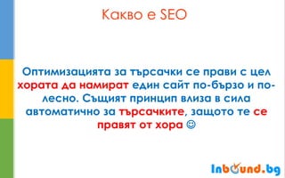 Какво е SEO 
Оптимизацията за търсачки се прави с цел хората да намират един сайт по-бързо и по- лесно. Същият принцип влиза в сила автоматично за търсачките, защото те се правят от хора   
