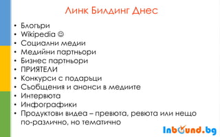 Линк Билдинг Днес 
•Блогъри 
•Wikipedia  
•Социални медии 
•Медийни партньори 
•Бизнес партньори 
•ПРИЯТЕЛИ 
•Конкурси с подаръци 
•Съобщения и анонси в медиите 
•Интервюта 
•Инфографики 
•Продуктови видеа – превюта, ревюта или нещо по-различно, но тематично  