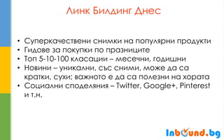 Линк Билдинг Днес 
•Суперкачествени снимки на популярни продукти 
•Гидове за покупки по празниците 
•Топ 5-10-100 класации – месечни, годишни 
•Новини – уникални, със сними, може да са кратки, сухи; важното е да са полезни на хората 
•Социални споделяния – Twitter, Google+, Pinterest и т.н.  