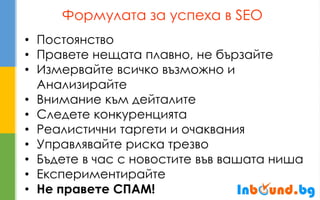 Формулата за успеха в SEO 
•Постоянство 
•Правете нещата плавно, не бързайте 
•Измервайте всичко възможно и Анализирайте 
•Внимание към дейталите 
•Следете конкуренцията 
•Реалистични таргети и очаквания 
•Управлявайте риска трезво 
•Бъдете в час с новостите във вашата ниша 
•Експериментирайте 
•Не правете СПАМ!  