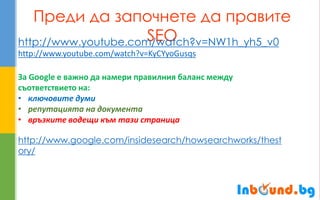 Преди да започнете да правите SEO 
http://www.youtube.com/watch?v=NW1h_yh5_v0 http://www.youtube.com/watch?v=KyCYyoGusqs За Google е важно да намери правилния баланс между съответствието на: 
•ключовите думи 
•репутацията на документа 
•връзките водещи към тази страница http://www.google.com/insidesearch/howsearchworks/thestory/  