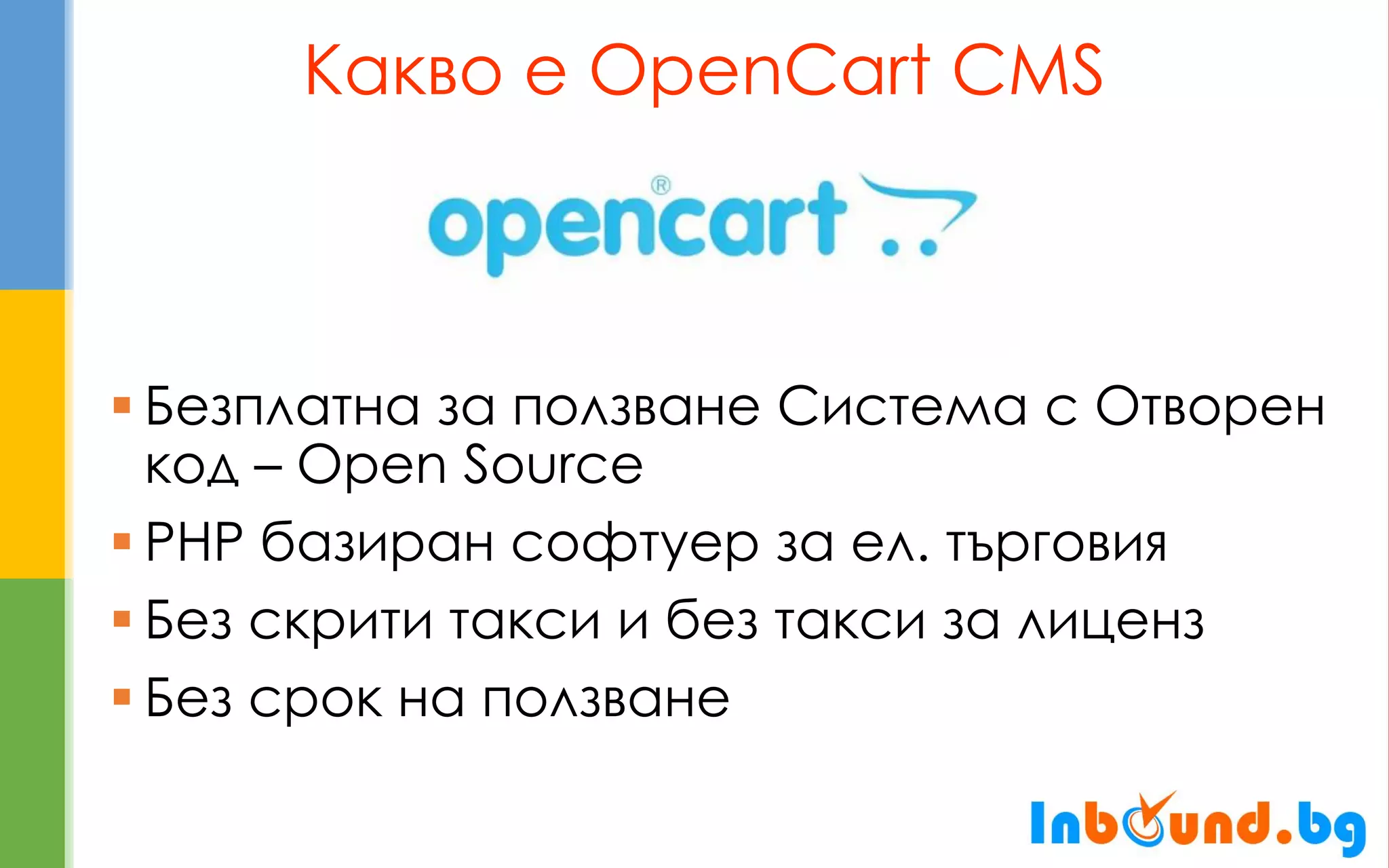 Какво е OpenCart CMS 
Безплатна за ползване Система с Отворен код – Open Source 
PHP базиран софтуер за ел. търговия 
Без скрити такси и без такси за лиценз 
Без срок на ползване  