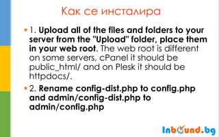 Как се инсталира 
1. Upload all of the files and folders to your server from the "Upload" folder, place them in your web root. The web root is different on some servers, cPanel it should be public_html/ and on Plesk it should be httpdocs/. 
2. Rename config-dist.php to config.php and admin/config-dist.php to admin/config.php  