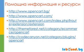 Помощна информация и ресурси 
http://www.opencart.bg/ 
http://www.opencart.com/ 
http://www.opencart.com/index.php?route=extension/extension 
http://themeforest.net/category/ecommerce/opencart 
http://codecanyon.net/category/plugins/ opencart  