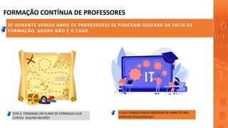 FORMAÇÃO CONTÍNUA DE PROFESSORES
SE DURANTE VÁRIOS ANOS OS PROFESSORES SE PUDERAM QUEIXAR DA FALTA DE
FORMAÇÃO, AGORA NÃO É O CASO.
SELEÇÃO PELOS DIRETORES
FORMAÇÃO VISTA COMO OBRIGATORIA
ESTÁ A TERMINAR UM PLANO DE FORMAÇAO QUE
CUSTOU ALGUNS MILHÕES
O QUE CONSEGUIMOS OBSERVAR DE IMPACTO NAS
PRÁTICAS PEDAGÓGICAS?
 