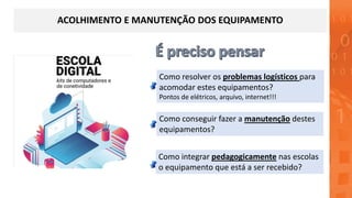 ACOLHIMENTO E MANUTENÇÃO DOS EQUIPAMENTO
Como integrar pedagogicamente nas escolas
o equipamento que está a ser recebido?
Como conseguir fazer a manutenção destes
equipamentos?
Como resolver os problemas logísticos para
acomodar estes equipamentos?
Pontos de elétricos, arquivo, internet!!!
 