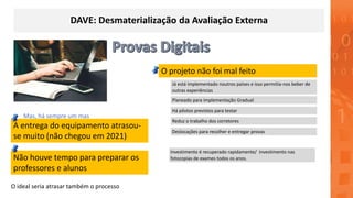 DAVE: Desmaterialização da Avaliação Externa
O projeto não foi mal feito
A entrega do equipamento atrasou-
se muito (não chegou em 2021)
Planeado para implementação Gradual
Há pilotos previstos para testar
Não houve tempo para preparar os
professores e alunos
Já está implementado noutros países e isso permitia-nos beber de
outras experiências
Reduz o trabalho dos corretores
Investimento é recuperado rapidamente/ investimento nas
fotocopias de exames todos os anos.
Deslocações para recolher e entregar provas
O ideal seria atrasar também o processo
Mas, há sempre um mas
 