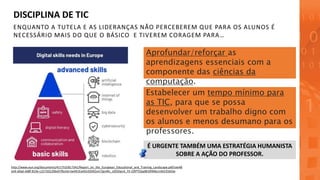 ENQUANTO A TUTELA E AS LIDERANÇAS NÃO PERCEBEREM QUE PARA OS ALUNOS É
NECESSÁRIO MAIS DO QUE O BÁSICO E TIVEREM CORAGEM PARA…
DISCIPLINA DE TIC
http://www.eun.org/documents/411753/817341/Report_on_the_European_Educational_and_Training_Landscape.pdf/cee48
ee9-a9ad-4d8f-819e-c227501206e9?fbclid=IwAR1EwlA543SN2xm7jpvWc_zt05Dpn4_FX-i2RPTOjqd8r0XM6cm4ACK56Ow
Estabelecer um tempo mínimo para
as TIC, para que se possa
desenvolver um trabalho digno com
os alunos e menos desumano para os
professores.
Aprofundar/reforçar as
aprendizagens essenciais com a
componente das ciências da
computação.
É URGENTE TAMBÉM UMA ESTRATÉGIA HUMANISTA
SOBRE A AÇÃO DO PROFESSOR.
 