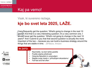 Kaj pa vemo!
Vsak, ki suvereno razlaga,
kje bo svet leta 2025, LAŽE.
I very frequently get the question: 'What's going to change in the next 10
years?' And that is a very interesting question; it's a very common one. I
almost never get the question: 'What's not going to change in the next 10
years?' And I submit to you that that second question is actually the more
important of the two -- because you can build a business strategy around the
things that are stable in time. - Jeff Bezos, Amazon
• Razmislite, na čem lahko gradite
• Pustite odprte priložnosti
• Ostanite fleksibilni in pripravljeni
• Najdite svoje mesto v ‚prihodnjem ekosistemu‘
• Fail fast and fail often
IN ZATO:
10
 
