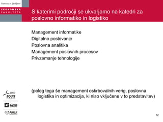 S katerimi področji se ukvarjamo na katedri za
poslovno informatiko in logistiko
Management informatike
Digitalno poslovanje
Poslovna analitika
Management poslovnih procesov
Privzemanje tehnologije
(poleg tega še management oskrbovalnih verig, poslovna
logistika in optimizacija, ki niso vključene v to predstavitev)
12
 