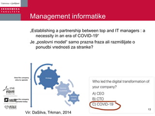 Management informatike
„Establishing a partnership between top and IT managers : a
necessity in an era of COVID-19“
Je „poslovni model“ samo prazna fraza ali razmišljate o
ponudbi vrednosti za stranke?
.
Vir: DaSilva, Trkman, 2014
13
 