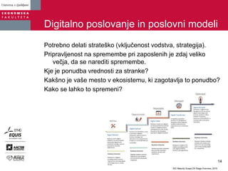 Digitalno poslovanje in poslovni modeli
Potrebno delati strateško (vključenost vodstva, strategija).
Pripravljenost na spremembe pri zaposlenih je zdaj veliko
večja, da se narediti spremembe.
Kje je ponudba vrednosti za stranke?
Kakšno je vaše mesto v ekosistemu, ki zagotavlja to ponudbo?
Kako se lahko to spremeni?
14
 