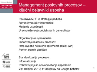 Management poslovnih procesov –
ključni dejavniki uspeha
Povezava MPP in strategije podjetja
Raven investicij v informatiko
Merjenje uspešnosti
Uravnoteženost specialistov in generalistov
Organizacijske spremembe
Imenovanje lastnikov procesov
Hitra uvedba nekaterih sprememb (quick-win)
Pomen stalnih izboljšav
Standardizacija procesov
Informatizacija
Izobraževanje in opolnomočenje zaposlenih
Vir: Trkman, 2010; 1100 citatov na Google Scholar
16
 