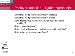 Poslovna analitika – ključna vprašanja
Uskladitev med poslovno analitiko in strategijo
Uskladitev med poslovno analitiko in procesi
Kako zagotoviti uporabo orodij in „fact-based decision
making“?
Kako povečati agilnost?
Kako zagotoviti uporabo v majhnih in srednjih podjetjih?
Kako vpliva na poslovno uspešnost?
17
 