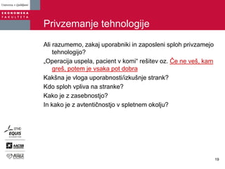 Privzemanje tehnologije
Ali razumemo, zakaj uporabniki in zaposleni sploh privzamejo
tehnologijo?
„Operacija uspela, pacient v komi“ rešitev oz. Če ne veš, kam
greš, potem je vsaka pot dobra
Kakšna je vloga uporabnosti/izkušnje strank?
Kdo sploh vpliva na stranke?
Kako je z zasebnostjo?
In kako je z avtentičnostjo v spletnem okolju?
19
 